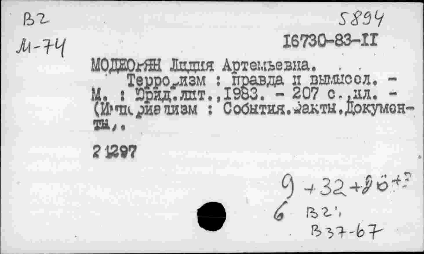 ﻿16730-83-11
МОДЕОгЯН Лидия Артемьевна. . .
Терроризм : правда п вымысел. -М. * Юрид. лит.,1983. - 207 с.,ал. -(И^чариелизм : События.^акты.Докумен ТЫ/.
21297